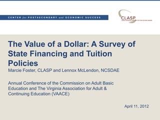 The Value of a Dollar: A Survey of
State Financing and Tuition
Policies
Marcie Foster, CLASP and Lennox McLendon, NCSDAE

Annual Conference of the Commission on Adult Basic
Education and The Virginia Association for Adult &
Continuing Education (VAACE)

                                                     April 11, 2012
 
