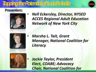 • Nell Eckersley, Director, NYSED
      ACCES Regional Adult Education
      Network of New York City

    • Marsha L. Tait, Grant
.     Manager, National Coalition for
      Literacy


    • Jackie Taylor, President
      Elect, COABE; Advocacy
      Chair, National Coalition for
 