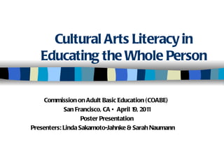 Cultural Arts Literacy in Educating the Whole Person Commission on Adult Basic Education (COABE)  San Francisco, CA • April 19, 2011 Poster Presentation Presenters: Linda Sakamoto-Jahnke & Sarah Naumann 