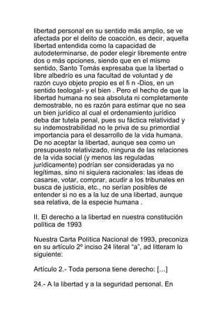 libertad personal en su sentido más amplio, se ve 
afectada por el delito de coacción, es decir, aquella 
libertad entendida como la capacidad de 
autodeterminarse, de poder elegir libremente entre 
dos o más opciones, siendo que en el mismo 
sentido, Santo Tomás expresaba que la libertad o 
libre albedrío es una facultad de voluntad y de 
razón cuyo objeto propio es el fi n -Dios, en un 
sentido teologal- y el bien . Pero el hecho de que la 
libertad humana no sea absoluta ni completamente 
demostrable, no es razón para estimar que no sea 
un bien jurídico al cual el ordenamiento jurídico 
deba dar tutela penal, pues su fáctica relatividad y 
su indemostrabilidad no le priva de su primordial 
importancia para el desarrollo de la vida humana. 
De no aceptar la libertad, aunque sea como un 
presupuesto relativizado, ninguna de las relaciones 
de la vida social (y menos las reguladas 
jurídicamente) podrían ser consideradas ya no 
legítimas, sino ni siquiera racionales: las ideas de 
casarse, votar, comprar, acudir a los tribunales en 
busca de justicia, etc., no serían posibles de 
entender si no es a la luz de una libertad, aunque 
sea relativa, de la especie humana . 
II. El derecho a la libertad en nuestra constitución 
política de 1993 
Nuestra Carta Política Nacional de 1993, preconiza 
en su artículo 2º inciso 24 literal “a”, ad litteram lo 
siguiente: 
Artículo 2.- Toda persona tiene derecho: […] 
24.- A la libertad y a la seguridad personal. En 
 