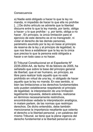 Consecuencia 
a) Nadie está obligado a hacer lo que la ley no 
manda, ni impedido de hacer lo que ella no prohíbe 
[…] De dicho artículo se advierte que la libertad 
discurre entre lo que la ley manda, por tanto, obliga 
a hacer- y lo que prohíbe - y, por tanto, obliga a no 
hacer . En principio, la única limitación para el 
ejercicio de este derecho es el no transgredir, ni 
violar el derecho de las demás personas, 
parámetro asumido por la ley en base al principio 
de reserva de la ley y al principio de legalidad, lo 
que nos lleva a establecer que la ley es la única 
que precisa lo que la persona está obligada a 
hacer o en todo caso a no hacer. 
El Tribunal Constitucional en el Expediente Nº 
2235-2004-AA, de fecha 18 de febrero de 2005, ha 
señalado que sobre la base del principio general 
de libertad, que el ser humano, en principio, es 
libre para realizar todo aquello que no esté 
prohibido en virtud de una ley, ni obligado de hacer 
aquello que la ley no manda. En ese sentido, si 
bien las limitaciones a los derechos fundamentales 
solo pueden establecerse respetando el principio 
de legalidad, la interpretación de una limitación 
legalmente impuesta, deberá además, realizarse 
en términos necesariamente restrictivos, 
encontrándose vedada la interpretación analógica, 
in malam partem, de las normas que restrinjan 
derechos. De dicho entendido, debe también 
mencionarse la importancia resaltante que ostenta 
el derecho a la libertad personal, y en palabras del 
mismo Tribunal, se tiene que la plena vigencia del 
derecho fundamental a la libertad personal es un 
 