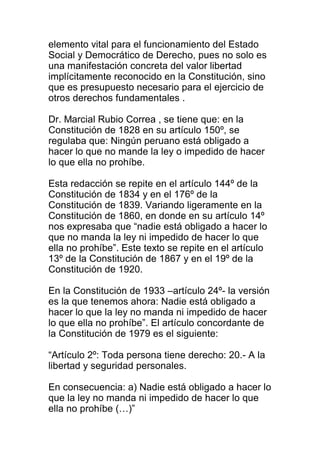 elemento vital para el funcionamiento del Estado 
Social y Democrático de Derecho, pues no solo es 
una manifestación concreta del valor libertad 
implícitamente reconocido en la Constitución, sino 
que es presupuesto necesario para el ejercicio de 
otros derechos fundamentales . 
Dr. Marcial Rubio Correa , se tiene que: en la 
Constitución de 1828 en su artículo 150º, se 
regulaba que: Ningún peruano está obligado a 
hacer lo que no mande la ley o impedido de hacer 
lo que ella no prohíbe. 
Esta redacción se repite en el artículo 144º de la 
Constitución de 1834 y en el 176º de la 
Constitución de 1839. Variando ligeramente en la 
Constitución de 1860, en donde en su artículo 14º 
nos expresaba que “nadie está obligado a hacer lo 
que no manda la ley ni impedido de hacer lo que 
ella no prohíbe”. Este texto se repite en el artículo 
13º de la Constitución de 1867 y en el 19º de la 
Constitución de 1920. 
En la Constitución de 1933 –artículo 24º- la versión 
es la que tenemos ahora: Nadie está obligado a 
hacer lo que la ley no manda ni impedido de hacer 
lo que ella no prohíbe”. El artículo concordante de 
la Constitución de 1979 es el siguiente: 
“Artículo 2º: Toda persona tiene derecho: 20.- A la 
libertad y seguridad personales. 
En consecuencia: a) Nadie está obligado a hacer lo 
que la ley no manda ni impedido de hacer lo que 
ella no prohíbe (…)” 
 