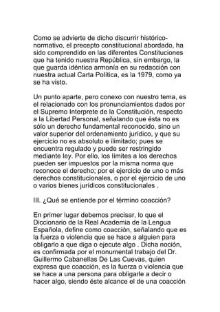 Como se advierte de dicho discurrir histórico-normativo, 
el precepto constitucional abordado, ha 
sido comprendido en las diferentes Constituciones 
que ha tenido nuestra República, sin embargo, la 
que guarda idéntica armonía en su redacción con 
nuestra actual Carta Política, es la 1979, como ya 
se ha visto. 
Un punto aparte, pero conexo con nuestro tema, es 
el relacionado con los pronunciamientos dados por 
el Supremo Interprete de la Constitución, respecto 
a la Libertad Personal, señalando que ésta no es 
sólo un derecho fundamental reconocido, sino un 
valor superior del ordenamiento jurídico, y que su 
ejercicio no es absoluto e ilimitado; pues se 
encuentra regulado y puede ser restringido 
mediante ley. Por ello, los límites a los derechos 
pueden ser impuestos por la misma norma que 
reconoce el derecho; por el ejercicio de uno o más 
derechos constitucionales, o por el ejercicio de uno 
o varios bienes jurídicos constitucionales . 
III. ¿Qué se entiende por el término coacción? 
En primer lugar debemos precisar, lo que el 
Diccionario de la Real Academia de la Lengua 
Española, define como coacción, señalando que es 
la fuerza o violencia que se hace a alguien para 
obligarlo a que diga o ejecute algo . Dicha noción, 
es confirmada por el monumental trabajo del Dr. 
Guillermo Cabanellas De Las Cuevas, quien 
expresa que coacción, es la fuerza o violencia que 
se hace a una persona para obligarle a decir o 
hacer algo, siendo éste alcance el de una coacción 
 