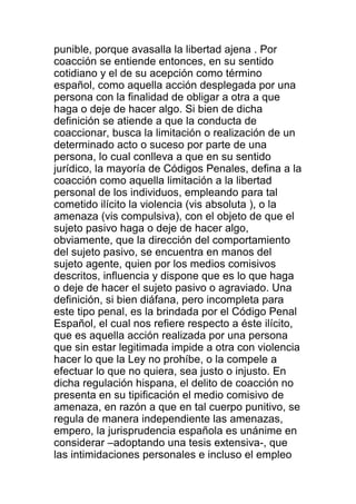 punible, porque avasalla la libertad ajena . Por 
coacción se entiende entonces, en su sentido 
cotidiano y el de su acepción como término 
español, como aquella acción desplegada por una 
persona con la finalidad de obligar a otra a que 
haga o deje de hacer algo. Si bien de dicha 
definición se atiende a que la conducta de 
coaccionar, busca la limitación o realización de un 
determinado acto o suceso por parte de una 
persona, lo cual conlleva a que en su sentido 
jurídico, la mayoría de Códigos Penales, defina a la 
coacción como aquella limitación a la libertad 
personal de los individuos, empleando para tal 
cometido ilícito la violencia (vis absoluta ), o la 
amenaza (vis compulsiva), con el objeto de que el 
sujeto pasivo haga o deje de hacer algo, 
obviamente, que la dirección del comportamiento 
del sujeto pasivo, se encuentra en manos del 
sujeto agente, quien por los medios comisivos 
descritos, influencia y dispone que es lo que haga 
o deje de hacer el sujeto pasivo o agraviado. Una 
definición, si bien diáfana, pero incompleta para 
este tipo penal, es la brindada por el Código Penal 
Español, el cual nos refiere respecto a éste ilícito, 
que es aquella acción realizada por una persona 
que sin estar legitimada impide a otra con violencia 
hacer lo que la Ley no prohíbe, o la compele a 
efectuar lo que no quiera, sea justo o injusto. En 
dicha regulación hispana, el delito de coacción no 
presenta en su tipificación el medio comisivo de 
amenaza, en razón a que en tal cuerpo punitivo, se 
regula de manera independiente las amenazas, 
empero, la jurisprudencia española es unánime en 
considerar –adoptando una tesis extensiva-, que 
las intimidaciones personales e incluso el empleo 
 