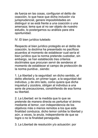 de fuerza en las cosas, configuran el delito de 
coacción, lo que hace que dicha inclusión vía 
jurisprudencial, genere imposibilidades en 
distinguir si se está frente a una coacción o una 
amenaza; tema que al no ser objeto de nuestro 
estudio, lo postergamos su análisis para otra 
oportunidad. 
IV. El bien jurídico tutelado 
Respecto al bien jurídico protegido en el delito de 
coacción, la doctrina ha presentado no pacíficos 
acuerdos al momento de establecer cual sería el 
bien jurídico que la norma pretende custodiar, sin 
embargo, se han establecido tres criterios 
doctrinales que procuran servir de senderos al 
momento de establecer el campo de protección de 
la norma punitiva , siendo: 
1. La libertad y la seguridad: en dicho sentido, el 
delito afectaría, en primer lugar, a la seguridad del 
individuo, y de otro lado, como quiera que dicha 
inquietud y zozobra, obligan al individuo a una 
serie de precauciones, constriñendo de esa forma 
su libertad. 
2. La Libertad: en la medida que lo que se 
pretende de manera directa es perturbar el ánimo 
mediante el temor, con independencia de los 
objetivos más o menos remotos a los que esta 
finalidad conduzca, dicho temor cohíbe la libertad y 
aún, a veces, la anula, independiente de que se 
logre o no la finalidad perseguida. 
3. La Libertad de resolución y/o actuación: por 
 