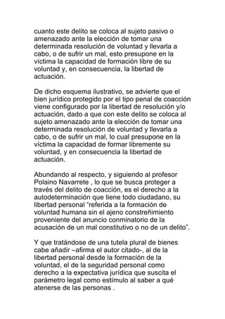 cuanto este delito se coloca al sujeto pasivo o 
amenazado ante la elección de tomar una 
determinada resolución de voluntad y llevarla a 
cabo, o de sufrir un mal, esto presupone en la 
víctima la capacidad de formación libre de su 
voluntad y, en consecuencia, la libertad de 
actuación. 
De dicho esquema ilustrativo, se advierte que el 
bien jurídico protegido por el tipo penal de coacción 
viene configurado por la libertad de resolución y/o 
actuación, dado a que con este delito se coloca al 
sujeto amenazado ante la elección de tomar una 
determinada resolución de voluntad y llevarla a 
cabo, o de sufrir un mal, lo cual presupone en la 
víctima la capacidad de formar libremente su 
voluntad, y en consecuencia la libertad de 
actuación. 
Abundando al respecto, y siguiendo al profesor 
Polaino Navarrete , lo que se busca proteger a 
través del delito de coacción, es el derecho a la 
autodeterminación que tiene todo ciudadano, su 
libertad personal “referida a la formación de 
voluntad humana sin el ajeno constreñimiento 
proveniente del anuncio conminatorio de la 
acusación de un mal constitutivo o no de un delito”. 
Y que tratándose de una tutela plural de bienes 
cabe añadir –afirma el autor citado-, al de la 
libertad personal desde la formación de la 
voluntad, el de la seguridad personal como 
derecho a la expectativa jurídica que suscita el 
parámetro legal como estímulo al saber a qué 
atenerse de las personas . 
 