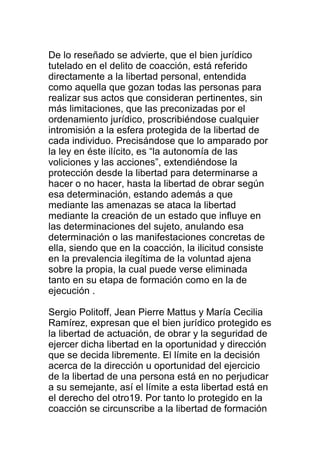 De lo reseñado se advierte, que el bien jurídico 
tutelado en el delito de coacción, está referido 
directamente a la libertad personal, entendida 
como aquella que gozan todas las personas para 
realizar sus actos que consideran pertinentes, sin 
más limitaciones, que las preconizadas por el 
ordenamiento jurídico, proscribiéndose cualquier 
intromisión a la esfera protegida de la libertad de 
cada individuo. Precisándose que lo amparado por 
la ley en éste ilícito, es “la autonomía de las 
voliciones y las acciones”, extendiéndose la 
protección desde la libertad para determinarse a 
hacer o no hacer, hasta la libertad de obrar según 
esa determinación, estando además a que 
mediante las amenazas se ataca la libertad 
mediante la creación de un estado que influye en 
las determinaciones del sujeto, anulando esa 
determinación o las manifestaciones concretas de 
ella, siendo que en la coacción, la ilicitud consiste 
en la prevalencia ilegítima de la voluntad ajena 
sobre la propia, la cual puede verse eliminada 
tanto en su etapa de formación como en la de 
ejecución . 
Sergio Politoff, Jean Pierre Mattus y María Cecilia 
Ramírez, expresan que el bien jurídico protegido es 
la libertad de actuación, de obrar y la seguridad de 
ejercer dicha libertad en la oportunidad y dirección 
que se decida libremente. El límite en la decisión 
acerca de la dirección u oportunidad del ejercicio 
de la libertad de una persona está en no perjudicar 
a su semejante, así el límite a esta libertad está en 
el derecho del otro19. Por tanto lo protegido en la 
coacción se circunscribe a la libertad de formación 
 