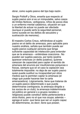 obrar, como sujeto pasivo del tipo bajo razón . 
Sergio Politoff y Otros, enseña que respecto al 
sujeto pasivo aún si es un inimputable, salvo casos 
de límites fácticos, verbigracia, niños de pocos días 
o un enfermo mental catatónico, situación en que 
la libertad de actuar no puede ser afectada 
(aunque sí puede serlo la seguridad personal, 
como sucede en los delitos de secuestro y 
sustracción de menores) . 
El maestro Carlos Creus, refiriéndose al sujeto 
pasivo en el delito de amenaza, pero aplicable para 
nuestro análisis, señala que también puede ser 
sujeto pasivo cualquier persona que tenga 
suficiente capacidad de intelección para entender 
que se la amenaza – entiéndase coacciona-. No 
pueden ser sujetos pasivos, por tanto (podría 
aparecer entonces un delito putativo), quienes 
carezcan de capacidad para captar el sentido de 
amenaza del anuncio por insuficiencias psíquicas o 
físicas, siempre que en el caso la captación sea 
totalmente imposible: no deja de ser sujeto pasivo 
quien puede sustituir su incapacidad por otros 
medios que le permitan captar la amenaza (el 
ciego que puede hacerse leer la carta 
amenazadora). Lógicamente, tiene que tratarse de 
un sujeto pasivo determinado o que pueda 
determinarse (verbigracia, la amenaza dirigida a 
los socios de un club); la amenaza indeterminada 
(al público en general o a grupos raciales o 
religiosos) puede constituir delito perteneciente a 
otros títulos, pero no el que nos ocupa; además – 
agrega el autor- que tiene que ser un sujeto capaz 
de determinarse, es decir, tiene que poseer, 
 