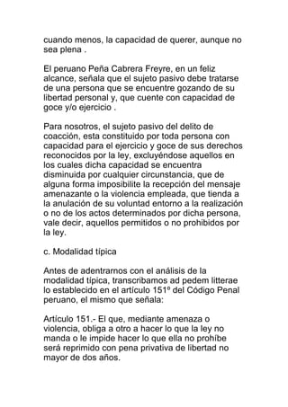 cuando menos, la capacidad de querer, aunque no 
sea plena . 
El peruano Peña Cabrera Freyre, en un feliz 
alcance, señala que el sujeto pasivo debe tratarse 
de una persona que se encuentre gozando de su 
libertad personal y, que cuente con capacidad de 
goce y/o ejercicio . 
Para nosotros, el sujeto pasivo del delito de 
coacción, esta constituido por toda persona con 
capacidad para el ejercicio y goce de sus derechos 
reconocidos por la ley, excluyéndose aquellos en 
los cuales dicha capacidad se encuentra 
disminuida por cualquier circunstancia, que de 
alguna forma imposibilite la recepción del mensaje 
amenazante o la violencia empleada, que tienda a 
la anulación de su voluntad entorno a la realización 
o no de los actos determinados por dicha persona, 
vale decir, aquellos permitidos o no prohibidos por 
la ley. 
c. Modalidad típica 
Antes de adentrarnos con el análisis de la 
modalidad típica, transcribamos ad pedem litterae 
lo establecido en el artículo 151º del Código Penal 
peruano, el mismo que señala: 
Artículo 151.- El que, mediante amenaza o 
violencia, obliga a otro a hacer lo que la ley no 
manda o le impide hacer lo que ella no prohíbe 
será reprimido con pena privativa de libertad no 
mayor de dos años. 
 