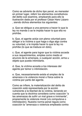 Como se advierte de dicho tipo penal, es menester 
en primer lugar, referir los elementos constitutivos 
del delito sub examine, empleando para ello la 
ilustración dada por el profesor César Haro Lázaro 
, siendo dichos elementos los siguientes: 
a. Que se obligue a una persona a hacer lo que la 
ley no manda o se le impida hacer lo que ella no 
prohíbe. 
b. Que, el agente actúe con plena voluntad para 
obligar a la víctima a que haga o diga algo contra 
su voluntad, o le impida hacer lo que la ley no 
prohíbe (lo que se traduce en dolo). 
c. Que, el agente para lograr que la víctima acceda 
a sus requerimientos, emplee como medio el 
anuncio de la amenaza, o cualquier acción, arma u 
objeto que pueda intimidarla. 
d. Que, la víctima acceda a los intereses del 
agente por temor o intimidación. 
e. Que, necesariamente exista el empleo de la 
amenaza o la violencia moral o física sobre la 
víctima por parte del agente. 
Como se infiere, la materialización del delito de 
coacción está representada por la acción 
vulnerante a la libertad de la víctima, teniendo en 
cuenta que la doctrina considera como coacción “a 
las amenazas de sufrir un mal grave e inminente”, 
propiamente la violencia moral (vis compulsiva o 
intimidación). Nuestra norma penal regula como 
coacción la “amenaza o violencia empleada contra 
 