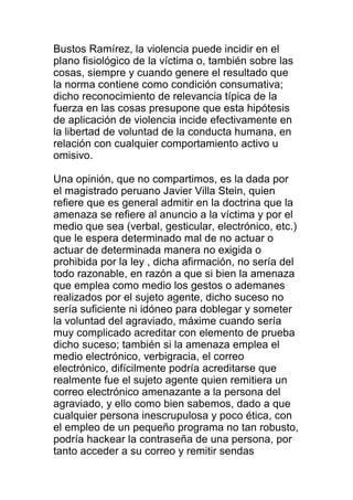 Bustos Ramírez, la violencia puede incidir en el 
plano fisiológico de la víctima o, también sobre las 
cosas, siempre y cuando genere el resultado que 
la norma contiene como condición consumativa; 
dicho reconocimiento de relevancia típica de la 
fuerza en las cosas presupone que esta hipótesis 
de aplicación de violencia incide efectivamente en 
la libertad de voluntad de la conducta humana, en 
relación con cualquier comportamiento activo u 
omisivo. 
Una opinión, que no compartimos, es la dada por 
el magistrado peruano Javier Villa Stein, quien 
refiere que es general admitir en la doctrina que la 
amenaza se refiere al anuncio a la víctima y por el 
medio que sea (verbal, gesticular, electrónico, etc.) 
que le espera determinado mal de no actuar o 
actuar de determinada manera no exigida o 
prohibida por la ley , dicha afirmación, no sería del 
todo razonable, en razón a que si bien la amenaza 
que emplea como medio los gestos o ademanes 
realizados por el sujeto agente, dicho suceso no 
sería suficiente ni idóneo para doblegar y someter 
la voluntad del agraviado, máxime cuando sería 
muy complicado acreditar con elemento de prueba 
dicho suceso; también si la amenaza emplea el 
medio electrónico, verbigracia, el correo 
electrónico, difícilmente podría acreditarse que 
realmente fue el sujeto agente quien remitiera un 
correo electrónico amenazante a la persona del 
agraviado, y ello como bien sabemos, dado a que 
cualquier persona inescrupulosa y poco ética, con 
el empleo de un pequeño programa no tan robusto, 
podría hackear la contraseña de una persona, por 
tanto acceder a su correo y remitir sendas 
 