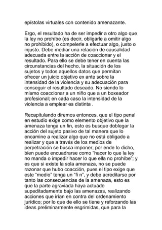 epístolas virtuales con contenido amenazante. 
Ergo, el resultado ha de ser impedir a otro algo que 
la ley no prohíbe (es decir, obligarle a omitir algo 
no prohibido), o compelerle a efectuar algo, justo o 
injusto. Debe mediar una relación de causalidad 
adecuada entre la acción de coaccionar y el 
resultado. Para ello se debe tener en cuenta las 
circunstancias del hecho, la situación de los 
sujetos y todos aquellos datos que permitan 
ofrecer un juicio objetivo ex ante sobre la 
intensidad de la violencia y su adecuación para 
conseguir el resultado deseado. No siendo lo 
mismo coaccionar a un niño que a un boxeador 
profesional; en cada caso la intensidad de la 
violencia a emplear es distinta . 
Recapitulando diremos entonces, que el tipo penal 
en estudio exige como elemento objetivo que la 
amenaza tenga un fin, esto es busque doblegar la 
acción del sujeto pasivo de tal manera que lo 
encamine a realizar algo que no está obligado a 
realizar y que a través de los medios de 
perpetración se busca imponer, por ende lo dicho, 
bien puede encuadrarse como “hacer lo que la ley 
no manda o impedir hacer lo que ella no prohíbe”; y 
es que si existe la sola amenaza, no se puede 
razonar que hubo coacción, pues el tipo exige que 
este “medio” tenga un “fi n”, y debe acreditarse por 
tanto las consecuencias de la amenaza, esto es 
que la parte agraviada haya actuado 
supeditadamente bajo las amenazas, realizando 
acciones que irían en contra del ordenamiento 
jurídico; por lo que de ello se tiene y reforzando las 
ideas preliminarmente esgrimidas, que para la 
 