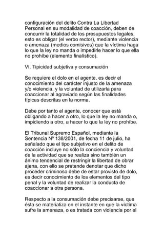 configuración del delito Contra La Libertad 
Personal en su modalidad de coacción, deben de 
concurrir la totalidad de los presupuestos legales, 
esto es obligar (el verbo rector), mediante violencia 
o amenaza (medios comisivos) que la víctima haga 
lo que la ley no manda o impedirle hacer lo que ella 
no prohíbe (elemento finalístico). 
VI. Tipicidad subjetiva y consumación 
Se requiere el dolo en el agente, es decir el 
conocimiento del carácter injusto de la amenaza 
y/o violencia, y la voluntad de utilizarla para 
coaccionar al agraviado según las finalidades 
típicas descritas en la norma. 
Debe por tanto el agente, conocer que está 
obligando a hacer a otro, lo que la ley no manda o, 
impidiendo a otro, a hacer lo que la ley no prohíbe. 
El Tribunal Supremo Español, mediante la 
Sentencia Nº 138/2001, de fecha 11 de julio, ha 
señalado que el tipo subjetivo en el delito de 
coacción incluye no sólo la conciencia y voluntad 
de la actividad que se realiza sino también un 
ánimo tendencial de restringir la libertad de obrar 
ajena, con ello se pretende denotar que dicho 
proceder criminoso debe de estar provisto de dolo, 
es decir conocimiento de los elementos del tipo 
penal y la voluntad de realizar la conducta de 
coaccionar a otra persona. 
Respecto a la consumación debe precisarse, que 
ésta se materializa en el instante en que la víctima 
sufre la amenaza, o es tratada con violencia por el 
 