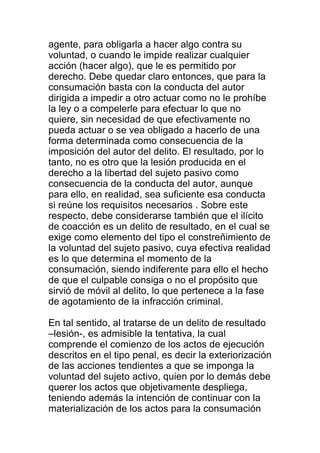 agente, para obligarla a hacer algo contra su 
voluntad, o cuando le impide realizar cualquier 
acción (hacer algo), que le es permitido por 
derecho. Debe quedar claro entonces, que para la 
consumación basta con la conducta del autor 
dirigida a impedir a otro actuar como no le prohíbe 
la ley o a compelerle para efectuar lo que no 
quiere, sin necesidad de que efectivamente no 
pueda actuar o se vea obligado a hacerlo de una 
forma determinada como consecuencia de la 
imposición del autor del delito. El resultado, por lo 
tanto, no es otro que la lesión producida en el 
derecho a la libertad del sujeto pasivo como 
consecuencia de la conducta del autor, aunque 
para ello, en realidad, sea suficiente esa conducta 
si reúne los requisitos necesarios . Sobre este 
respecto, debe considerarse también que el ilícito 
de coacción es un delito de resultado, en el cual se 
exige como elemento del tipo el constreñimiento de 
la voluntad del sujeto pasivo, cuya efectiva realidad 
es lo que determina el momento de la 
consumación, siendo indiferente para ello el hecho 
de que el culpable consiga o no el propósito que 
sirvió de móvil al delito, lo que pertenece a la fase 
de agotamiento de la infracción criminal. 
En tal sentido, al tratarse de un delito de resultado 
–lesión-, es admisible la tentativa, la cual 
comprende el comienzo de los actos de ejecución 
descritos en el tipo penal, es decir la exteriorización 
de las acciones tendientes a que se imponga la 
voluntad del sujeto activo, quien por lo demás debe 
querer los actos que objetivamente despliega, 
teniendo además la intención de continuar con la 
materialización de los actos para la consumación 
 