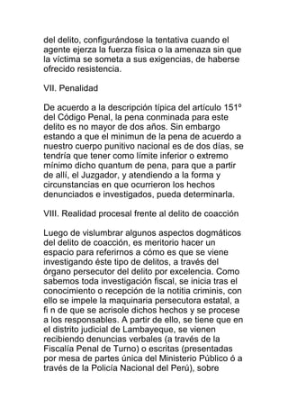 del delito, configurándose la tentativa cuando el 
agente ejerza la fuerza física o la amenaza sin que 
la víctima se someta a sus exigencias, de haberse 
ofrecido resistencia. 
VII. Penalidad 
De acuerdo a la descripción típica del artículo 151º 
del Código Penal, la pena conminada para este 
delito es no mayor de dos años. Sin embargo 
estando a que el minimun de la pena de acuerdo a 
nuestro cuerpo punitivo nacional es de dos días, se 
tendría que tener como límite inferior o extremo 
mínimo dicho quantum de pena, para que a partir 
de allí, el Juzgador, y atendiendo a la forma y 
circunstancias en que ocurrieron los hechos 
denunciados e investigados, pueda determinarla. 
VIII. Realidad procesal frente al delito de coacción 
Luego de vislumbrar algunos aspectos dogmáticos 
del delito de coacción, es meritorio hacer un 
espacio para referirnos a cómo es que se viene 
investigando éste tipo de delitos, a través del 
órgano persecutor del delito por excelencia. Como 
sabemos toda investigación fiscal, se inicia tras el 
conocimiento o recepción de la notitia criminis, con 
ello se impele la maquinaria persecutora estatal, a 
fi n de que se acrisole dichos hechos y se procese 
a los responsables. A partir de ello, se tiene que en 
el distrito judicial de Lambayeque, se vienen 
recibiendo denuncias verbales (a través de la 
Fiscalía Penal de Turno) o escritas (presentadas 
por mesa de partes única del Ministerio Público ó a 
través de la Policía Nacional del Perú), sobre 
 