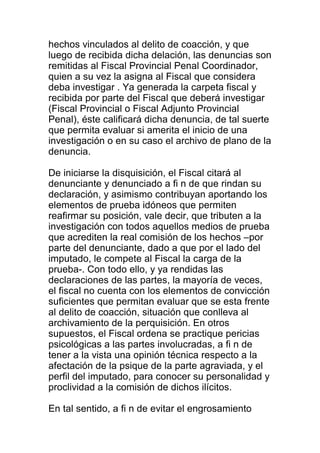 hechos vinculados al delito de coacción, y que 
luego de recibida dicha delación, las denuncias son 
remitidas al Fiscal Provincial Penal Coordinador, 
quien a su vez la asigna al Fiscal que considera 
deba investigar . Ya generada la carpeta fiscal y 
recibida por parte del Fiscal que deberá investigar 
(Fiscal Provincial o Fiscal Adjunto Provincial 
Penal), éste calificará dicha denuncia, de tal suerte 
que permita evaluar si amerita el inicio de una 
investigación o en su caso el archivo de plano de la 
denuncia. 
De iniciarse la disquisición, el Fiscal citará al 
denunciante y denunciado a fi n de que rindan su 
declaración, y asimismo contribuyan aportando los 
elementos de prueba idóneos que permiten 
reafirmar su posición, vale decir, que tributen a la 
investigación con todos aquellos medios de prueba 
que acrediten la real comisión de los hechos –por 
parte del denunciante, dado a que por el lado del 
imputado, le compete al Fiscal la carga de la 
prueba-. Con todo ello, y ya rendidas las 
declaraciones de las partes, la mayoría de veces, 
el fiscal no cuenta con los elementos de convicción 
suficientes que permitan evaluar que se esta frente 
al delito de coacción, situación que conlleva al 
archivamiento de la perquisición. En otros 
supuestos, el Fiscal ordena se practique pericias 
psicológicas a las partes involucradas, a fi n de 
tener a la vista una opinión técnica respecto a la 
afectación de la psique de la parte agraviada, y el 
perfil del imputado, para conocer su personalidad y 
proclividad a la comisión de dichos ilícitos. 
En tal sentido, a fi n de evitar el engrosamiento 
 