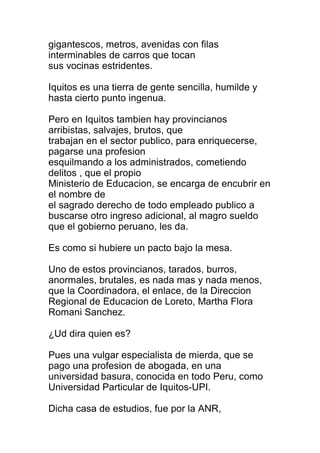 gigantescos, metros, avenidas con filas 
interminables de carros que tocan 
sus vocinas estridentes. 
Iquitos es una tierra de gente sencilla, humilde y 
hasta cierto punto ingenua. 
Pero en Iquitos tambien hay provincianos 
arribistas, salvajes, brutos, que 
trabajan en el sector publico, para enriquecerse, 
pagarse una profesion 
esquilmando a los administrados, cometiendo 
delitos , que el propio 
Ministerio de Educacion, se encarga de encubrir en 
el nombre de 
el sagrado derecho de todo empleado publico a 
buscarse otro ingreso adicional, al magro sueldo 
que el gobierno peruano, les da. 
Es como si hubiere un pacto bajo la mesa. 
Uno de estos provincianos, tarados, burros, 
anormales, brutales, es nada mas y nada menos, 
que la Coordinadora, el enlace, de la Direccion 
Regional de Educacion de Loreto, Martha Flora 
Romani Sanchez. 
¿Ud dira quien es? 
Pues una vulgar especialista de mierda, que se 
pago una profesion de abogada, en una 
universidad basura, conocida en todo Peru, como 
Universidad Particular de Iquitos-UPI. 
Dicha casa de estudios, fue por la ANR, 
 