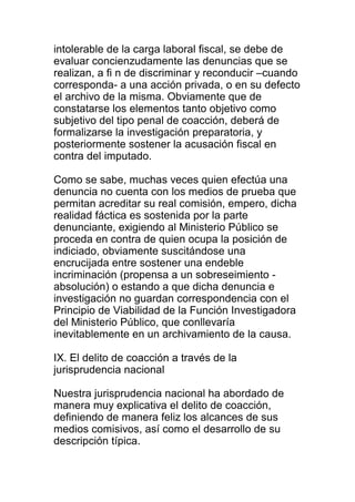 intolerable de la carga laboral fiscal, se debe de 
evaluar concienzudamente las denuncias que se 
realizan, a fi n de discriminar y reconducir –cuando 
corresponda- a una acción privada, o en su defecto 
el archivo de la misma. Obviamente que de 
constatarse los elementos tanto objetivo como 
subjetivo del tipo penal de coacción, deberá de 
formalizarse la investigación preparatoria, y 
posteriormente sostener la acusación fiscal en 
contra del imputado. 
Como se sabe, muchas veces quien efectúa una 
denuncia no cuenta con los medios de prueba que 
permitan acreditar su real comisión, empero, dicha 
realidad fáctica es sostenida por la parte 
denunciante, exigiendo al Ministerio Público se 
proceda en contra de quien ocupa la posición de 
indiciado, obviamente suscitándose una 
encrucijada entre sostener una endeble 
incriminación (propensa a un sobreseimiento - 
absolución) o estando a que dicha denuncia e 
investigación no guardan correspondencia con el 
Principio de Viabilidad de la Función Investigadora 
del Ministerio Público, que conllevaría 
inevitablemente en un archivamiento de la causa. 
IX. El delito de coacción a través de la 
jurisprudencia nacional 
Nuestra jurisprudencia nacional ha abordado de 
manera muy explicativa el delito de coacción, 
definiendo de manera feliz los alcances de sus 
medios comisivos, así como el desarrollo de su 
descripción típica. 
 