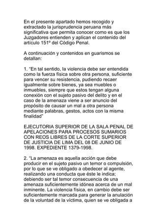 En el presente apartado hemos recogido y 
extractado la jurisprudencia peruana más 
significativa que permita conocer como es que los 
Juzgadores entienden y aplican el contenido del 
artículo 151º del Código Penal. 
A continuación y contenidos en guarismos se 
detallan: 
1. “En tal sentido, la violencia debe ser entendida 
como la fuerza física sobre otra persona, suficiente 
para vencer su resistencia, pudiendo recaer 
igualmente sobre bienes, ya sea muebles o 
inmuebles, siempre que estos tengan alguna 
conexión con el sujeto pasivo del delito y en el 
caso de la amenaza viene a ser anuncio del 
propósito de causar un mal a otra persona 
mediante palabras, gestos, actos con la misma 
finalidad” 
EJECUTORIA SUPERIOR DE LA SALA PENAL DE 
APELACIONES PARA PROCESOS SUMARIOS 
CON REOS LIBRES DE LA CORTE SUPERIOR 
DE JUSTICIA DE LIMA DEL 08 DE JUNIO DE 
1998. EXPEDIENTE 1379-1998. 
2. “La amenaza es aquella acción que debe 
producir en el sujeto pasivo un temor o compulsión, 
por lo que se ve obligado a obedecer al agente, 
realizando una conducta que éste le indica; 
debiendo ser tal temor consecuencia de una 
amenaza suficientemente idónea acerca de un mal 
inminente. La violencia física, en cambio debe ser 
suficientemente marcada para generar la anulación 
de la voluntad de la víctima, quien se ve obligada a 
 