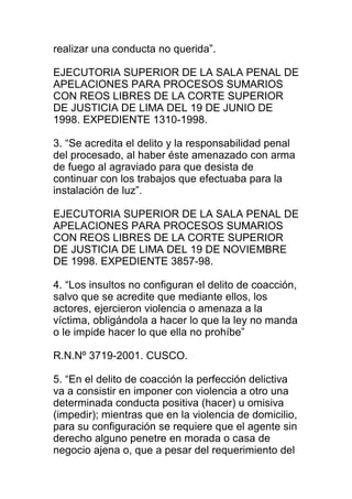 realizar una conducta no querida”. 
EJECUTORIA SUPERIOR DE LA SALA PENAL DE 
APELACIONES PARA PROCESOS SUMARIOS 
CON REOS LIBRES DE LA CORTE SUPERIOR 
DE JUSTICIA DE LIMA DEL 19 DE JUNIO DE 
1998. EXPEDIENTE 1310-1998. 
3. “Se acredita el delito y la responsabilidad penal 
del procesado, al haber éste amenazado con arma 
de fuego al agraviado para que desista de 
continuar con los trabajos que efectuaba para la 
instalación de luz”. 
EJECUTORIA SUPERIOR DE LA SALA PENAL DE 
APELACIONES PARA PROCESOS SUMARIOS 
CON REOS LIBRES DE LA CORTE SUPERIOR 
DE JUSTICIA DE LIMA DEL 19 DE NOVIEMBRE 
DE 1998. EXPEDIENTE 3857-98. 
4. “Los insultos no configuran el delito de coacción, 
salvo que se acredite que mediante ellos, los 
actores, ejercieron violencia o amenaza a la 
víctima, obligándola a hacer lo que la ley no manda 
o le impide hacer lo que ella no prohíbe” 
R.N.Nº 3719-2001. CUSCO. 
5. “En el delito de coacción la perfección delictiva 
va a consistir en imponer con violencia a otro una 
determinada conducta positiva (hacer) u omisiva 
(impedir); mientras que en la violencia de domicilio, 
para su configuración se requiere que el agente sin 
derecho alguno penetre en morada o casa de 
negocio ajena o, que a pesar del requerimiento del 
 