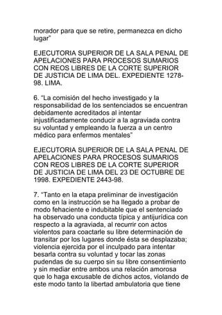 morador para que se retire, permanezca en dicho 
lugar” 
EJECUTORIA SUPERIOR DE LA SALA PENAL DE 
APELACIONES PARA PROCESOS SUMARIOS 
CON REOS LIBRES DE LA CORTE SUPERIOR 
DE JUSTICIA DE LIMA DEL. EXPEDIENTE 1278- 
98. LIMA. 
6. “La comisión del hecho investigado y la 
responsabilidad de los sentenciados se encuentran 
debidamente acreditados al intentar 
injustificadamente conducir a la agraviada contra 
su voluntad y empleando la fuerza a un centro 
médico para enfermos mentales” 
EJECUTORIA SUPERIOR DE LA SALA PENAL DE 
APELACIONES PARA PROCESOS SUMARIOS 
CON REOS LIBRES DE LA CORTE SUPERIOR 
DE JUSTICIA DE LIMA DEL 23 DE OCTUBRE DE 
1998. EXPEDIENTE 2443-98. 
7. “Tanto en la etapa preliminar de investigación 
como en la instrucción se ha llegado a probar de 
modo fehaciente e indubitable que el sentenciado 
ha observado una conducta típica y antijurídica con 
respecto a la agraviada, al recurrir con actos 
violentos para coactarle su libre determinación de 
transitar por los lugares donde ésta se desplazaba; 
violencia ejercida por el inculpado para intentar 
besarla contra su voluntad y tocar las zonas 
pudendas de su cuerpo sin su libre consentimiento 
y sin mediar entre ambos una relación amorosa 
que lo haga excusable de dichos actos, violando de 
este modo tanto la libertad ambulatoria que tiene 
 