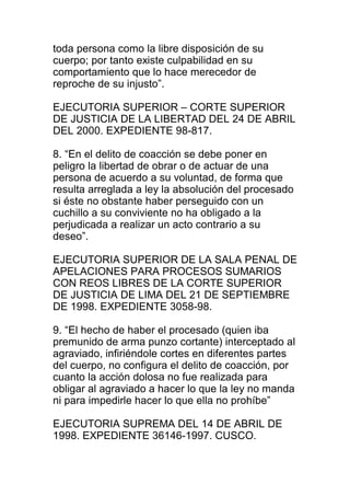 toda persona como la libre disposición de su 
cuerpo; por tanto existe culpabilidad en su 
comportamiento que lo hace merecedor de 
reproche de su injusto”. 
EJECUTORIA SUPERIOR – CORTE SUPERIOR 
DE JUSTICIA DE LA LIBERTAD DEL 24 DE ABRIL 
DEL 2000. EXPEDIENTE 98-817. 
8. “En el delito de coacción se debe poner en 
peligro la libertad de obrar o de actuar de una 
persona de acuerdo a su voluntad, de forma que 
resulta arreglada a ley la absolución del procesado 
si éste no obstante haber perseguido con un 
cuchillo a su conviviente no ha obligado a la 
perjudicada a realizar un acto contrario a su 
deseo”. 
EJECUTORIA SUPERIOR DE LA SALA PENAL DE 
APELACIONES PARA PROCESOS SUMARIOS 
CON REOS LIBRES DE LA CORTE SUPERIOR 
DE JUSTICIA DE LIMA DEL 21 DE SEPTIEMBRE 
DE 1998. EXPEDIENTE 3058-98. 
9. “El hecho de haber el procesado (quien iba 
premunido de arma punzo cortante) interceptado al 
agraviado, infiriéndole cortes en diferentes partes 
del cuerpo, no configura el delito de coacción, por 
cuanto la acción dolosa no fue realizada para 
obligar al agraviado a hacer lo que la ley no manda 
ni para impedirle hacer lo que ella no prohíbe” 
EJECUTORIA SUPREMA DEL 14 DE ABRIL DE 
1998. EXPEDIENTE 36146-1997. CUSCO. 
 