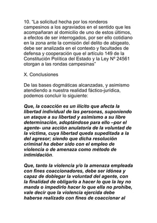 10. “La solicitud hecha por los ronderos 
campesinos a los agraviados en el sentido que les 
acompañaran al domicilio de uno de estos últimos, 
a efectos de ser interrogados, por ser ello cotidiano 
en la zona ante la comisión del delito de abigeato, 
debe ser analizada en el contexto y facultades de 
defensa y cooperación que el artículo 149 de la 
Constitución Política del Estado y la Ley Nº 24561 
otorgan a las rondas campesinas” 
X. Conclusiones 
De las bases dogmáticas alcanzadas, y asimismo 
atendiendo a nuestra realidad fáctico-jurídica, 
podemos concluir lo siguiente: 
Que, la coacción es un ilícito que afecta la 
libertad individual de las personas, suponiendo 
un ataque a su libertad y asimismo a su libre 
determinación, adoptándose para ello –por el 
agente- una acción anulatoria de la voluntad de 
la víctima, cuya libertad queda supeditada a la 
del agresor; siendo que dicha resolución 
criminal ha deber sido con el empleo de 
violencia o de amenaza como método de 
intimidación. 
Que, tanto la violencia y/o la amenaza empleada 
con fines coaccionadores, debe ser idónea y 
capaz de doblegar la voluntad del agente, con 
la finalidad de obligarlo a hacer lo que la ley no 
manda o impedirlo hacer lo que ella no prohíbe, 
vale decir que la violencia ejercida debe 
haberse realizado con fines de coaccionar al 
 