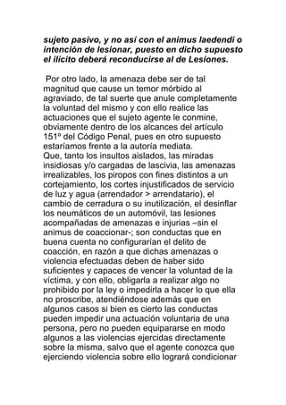 sujeto pasivo, y no así con el animus laedendi o 
intención de lesionar, puesto en dicho supuesto 
el ilícito deberá reconducirse al de Lesiones. 
Por otro lado, la amenaza debe ser de tal 
magnitud que cause un temor mórbido al 
agraviado, de tal suerte que anule completamente 
la voluntad del mismo y con ello realice las 
actuaciones que el sujeto agente le conmine, 
obviamente dentro de los alcances del artículo 
151º del Código Penal, pues en otro supuesto 
estaríamos frente a la autoría mediata. 
Que, tanto los insultos aislados, las miradas 
insidiosas y/o cargadas de lascivia, las amenazas 
irrealizables, los piropos con fines distintos a un 
cortejamiento, los cortes injustificados de servicio 
de luz y agua (arrendador > arrendatario), el 
cambio de cerradura o su inutilización, el desinflar 
los neumáticos de un automóvil, las lesiones 
acompañadas de amenazas e injurias –sin el 
animus de coaccionar-; son conductas que en 
buena cuenta no configurarían el delito de 
coacción, en razón a que dichas amenazas o 
violencia efectuadas deben de haber sido 
suficientes y capaces de vencer la voluntad de la 
víctima, y con ello, obligarla a realizar algo no 
prohibido por la ley o impedirla a hacer lo que ella 
no proscribe, atendiéndose además que en 
algunos casos si bien es cierto las conductas 
pueden impedir una actuación voluntaria de una 
persona, pero no pueden equipararse en modo 
algunos a las violencias ejercidas directamente 
sobre la misma, salvo que el agente conozca que 
ejerciendo violencia sobre ello logrará condicionar 
 