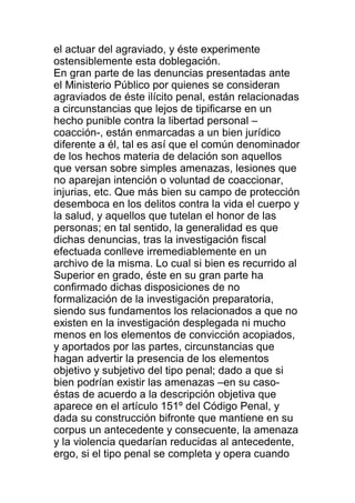el actuar del agraviado, y éste experimente 
ostensiblemente esta doblegación. 
En gran parte de las denuncias presentadas ante 
el Ministerio Público por quienes se consideran 
agraviados de éste ilícito penal, están relacionadas 
a circunstancias que lejos de tipificarse en un 
hecho punible contra la libertad personal – 
coacción-, están enmarcadas a un bien jurídico 
diferente a él, tal es así que el común denominador 
de los hechos materia de delación son aquellos 
que versan sobre simples amenazas, lesiones que 
no aparejan intención o voluntad de coaccionar, 
injurias, etc. Que más bien su campo de protección 
desemboca en los delitos contra la vida el cuerpo y 
la salud, y aquellos que tutelan el honor de las 
personas; en tal sentido, la generalidad es que 
dichas denuncias, tras la investigación fiscal 
efectuada conlleve irremediablemente en un 
archivo de la misma. Lo cual si bien es recurrido al 
Superior en grado, éste en su gran parte ha 
confirmado dichas disposiciones de no 
formalización de la investigación preparatoria, 
siendo sus fundamentos los relacionados a que no 
existen en la investigación desplegada ni mucho 
menos en los elementos de convicción acopiados, 
y aportados por las partes, circunstancias que 
hagan advertir la presencia de los elementos 
objetivo y subjetivo del tipo penal; dado a que si 
bien podrían existir las amenazas –en su caso-éstas 
de acuerdo a la descripción objetiva que 
aparece en el artículo 151º del Código Penal, y 
dada su construcción bifronte que mantiene en su 
corpus un antecedente y consecuente, la amenaza 
y la violencia quedarían reducidas al antecedente, 
ergo, si el tipo penal se completa y opera cuando 
 