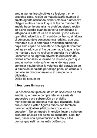 ambas partes inescindibles se fusionan, en el 
presente caso, recién se materializaría cuando el 
sujeto agente utilizando dicha violencia o amenaza 
obligue a otro a hacer lo que la ley no mande o le 
impida hacer lo que ella no prohíbe, siendo recién 
en dicho estadio cuando se vería completada o 
integrada la estructura de la norma, y con ello su 
operatividad jurídica. En sentido contrario, si faltara 
el consecuente o consecuencia jurídica, que esta 
referida a que la amenaza o violencia empleada 
haya sido capaz de someter o doblegar la voluntad 
del agraviado con el fi n de que haga lo que la ley 
no manda o que no realice lo que ella no prohíbe, 
únicamente se lograría advertir la existencia de 
dichas amenazas, e incluso de lesiones, pero que 
ambas no han sido suficientes e idóneas para 
controlar y subordinar la voluntad del agraviado en 
la dirección señalada por el tipo penal en estudio, y 
con ello su direccionamiento al campo de la 
atipicidad. 
Delito de secuestro 
I. Nociones liminares 
La descripción típica del delito de secuestro es tan 
amplia, que parece comprender una serie de 
supuestos cuya subsunción en el delito 
mencionado se presenta más que discutible. Más 
aun cuando existen figuras afines que también 
parecen aplicables (delitos de extorsión y 
coacción). No es nuestra intención llevar a cabo un 
profundo análisis del delito de secuestro, sino, tan 
solo, hacer una aproximación al tema y a los 
puntos que estimamos más polémicos. 
 
