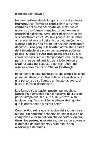 el empresario privado. 
No compartimos desde luego la tesis del profesor 
Bramont Arias Torres de condicionar la eventual 
condición del sujeto pasivo de los inimputables, 
menores o enfermos mentales, a que tengan la 
capacidad suficiente para tomar decisiones sobre 
sus desplazamientos, no sólo porque, en la forma 
agravada, el inciso 5 del artículo bajo razón, no lo 
sugiere y ubi lex non distinguet nec non distinguere 
debemos, sino porque la libertad ambulatoria cierta 
del inimputable la ejercen por representación los 
padres, tutores o curadores. Baste añadir que, si 
corresponder al ámbito témporo-territorial de la ley 
peruana, es paradigmático para todo tiempo y 
lugar, el caso del secuestro del hijo (bebé) del 
aviador norteamericano Charles Lindbergh. 
El comportamiento que exige el tipo simple es el de 
privar, sin derecho motivo ni facultad justificada, a 
una persona de su libertad ambulatoria, sea cual 
fuere el móvil o circunstancia. 
Las formas de privación pueden ser muchas, 
siendo las previsibles las del encierro de la víctima 
por el tiempo que sea, aún el muy breve, o su 
traslado engañoso o violento a lugar distingo del 
que le corresponde o quiere estar. 
Como el tipo exige que la acción del secuestro se 
realice "sin derecho" debemos entender que no se 
comprende el caso del derecho de corrección que 
tienen los padres, educadores, tutores, curadores o 
el derecho de tratamiento y cura que tienen 
médicos y enfermeros. 
 