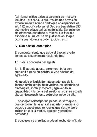 Asimismo, el tipo exige la carencia de motivo o 
facultad justificada, lo que resulta una previsión 
excesivamente abierta dado que no especifica el 
art. 152, modificado por el Decreto Legislativo 896, 
qué motivo o facultad es inadmisible. Se entiende 
sin embargo, que debe el motivo o la facultad 
asociarse a una causa de justificación, lo que 
ocurre cuando existe orden judicial, etc. 
IV. Comportamiento típico 
El comportamiento que exige el tipo agravado 
tienen las siguientes particularidades. 
4.1. Por la conducta del agente 
4.1.1. El agente abusa, corrompe, trata con 
crueldad o pone en peligro la vida o salud del 
agraviado: 
Ha querido el legislador tutelar además de la 
libertad ambulatoria de la víctima, su indemnidad 
psicológica, moral y corporal, agravando la 
culpabilidad y la pena del sujeto activo si se excede 
abusando sexualmente o de otro modo de ella. 
El concepto corromper no puede ser otro que el 
que de común le asigna el ciudadano medio a los 
actos o sugestiones inmorales que despiertan e 
incitan en él o la menor, apetitos y prácticas 
desviadas. 
El concepto de crueldad alude al hecho de infligirle 
 
