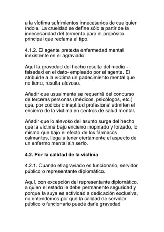 a la víctima sufrimientos innecesarios de cualquier 
índole. La crueldad se define sólo a partir de la 
innecesaridad del tormento para el propósito 
principal que reclama el tipo. 
4.1.2. El agente pretexta enfermedad mental 
inexistente en el agraviado: 
Aquí la gravedad del hecho resulta del medio - 
falsedad en el dato- empleado por el agente. El 
atribuirle a la víctima un padecimiento mental que 
no tiene, resulta alevoso. 
Añadir que usualmente se requerirá del concurso 
de terceras personas (médicos, psicólogos, etc.) 
que. por codicia o ineptitud profesional admiten el 
encierro de la víctima en centros de salud mental. 
Añadir que lo alevoso del asunto surge del hecho 
que la víctima bajo encierro inopinado y forzado, lo 
mismo que bajo el efecto de los fármacos 
calmantes, llega a tener ciertamente el aspecto de 
un enfermo mental sin serlo. 
4.2. Por la calidad de la víctima 
4.2.1. Cuando el agraviado es funcionario, servidor 
público o representante diplomático. 
Aquí, con excepción del representante diplomático, 
a quien el estado le debe permanente seguridad y 
porque la suya es actividad a dedicación exclusiva, 
no entendemos por qué la calidad de servidor 
público o funcionario puede darle gravedad 
 