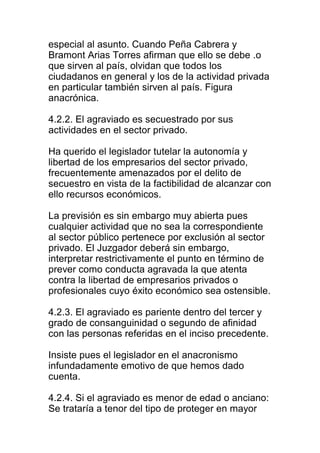 especial al asunto. Cuando Peña Cabrera y 
Bramont Arias Torres afirman que ello se debe .o 
que sirven al país, olvidan que todos los 
ciudadanos en general y los de la actividad privada 
en particular también sirven al país. Figura 
anacrónica. 
4.2.2. El agraviado es secuestrado por sus 
actividades en el sector privado. 
Ha querido el legislador tutelar la autonomía y 
libertad de los empresarios del sector privado, 
frecuentemente amenazados por el delito de 
secuestro en vista de la factibilidad de alcanzar con 
ello recursos económicos. 
La previsión es sin embargo muy abierta pues 
cualquier actividad que no sea la correspondiente 
al sector público pertenece por exclusión al sector 
privado. El Juzgador deberá sin embargo, 
interpretar restrictivamente el punto en término de 
prever como conducta agravada la que atenta 
contra la libertad de empresarios privados o 
profesionales cuyo éxito económico sea ostensible. 
4.2.3. El agraviado es pariente dentro del tercer y 
grado de consanguinidad o segundo de afinidad 
con las personas referidas en el inciso precedente. 
Insiste pues el legislador en el anacronismo 
infundadamente emotivo de que hemos dado 
cuenta. 
4.2.4. Si el agraviado es menor de edad o anciano: 
Se trataría a tenor del tipo de proteger en mayor 
 