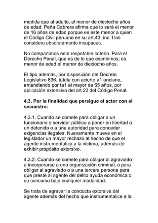 medida que al adulto, al menor de dieciocho años 
de edad. Peña Cabrera afirma que lo será el menor 
de 16 años de edad porque es este menor a quien 
el Código Civil peruano en su art.43, inc. l los 
considera absolutamente incapaces. 
No compartimos este respetable criterio. Para el 
Derecho Penal, que es de lo que escribimos; es 
menor de edad el menor de dieciocho años. 
El tipo además, por disposición del Decreto 
Legislativo 896, tutela con acierto a1 anciano, 
entendiendo por ta1 al mayor de 65 años, por 
aplicación extensiva del art.22 del Código Penal. 
4.3. Por la finalidad que persigue el actor con el 
secuestro: 
4.3.1. Cuando se comete para obligar a un 
funcionario o servidor público a poner en libertad a 
un detenido o a una autoridad para conceder 
exigencias ilegales: Nuevamente mueve en el 
legislador un mayor rechazo al hecho de que el 
agente instrumentaliza a la víctima, además de 
exhibir propósito extorsivo. 
4.3.2. Cuando se comete para obligar al agraviado 
a incorporarse a una organización criminal, o para 
obligar al agraviado o a una tercera persona para 
que preste al agente del delito ayuda económica o 
su concurso bajo cualquier modalidad. 
Se trata de agravar la conducta extorsiva del 
agente además del hecho que instrumentalice a la 
 
