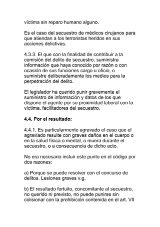 víctima sin reparo humano alguno. 
Es el caso del secuestro de médicos cirujanos para 
que atiendan a los terroristas heridos en sus 
acciones delictivas. 
4.3.3. El que con la finalidad de contribuir a la 
comisión del delito de secuestro, suministra 
información que haya conocido por razón o con 
ocasión de sus funciones cargo u oficio, o 
suministre deliberadamente los medios para la 
perpetración del delito. 
El legislador ha querido punir gravemente el 
suministro de información y datos de los que 
dispone el agente por su proximidad laboral con la 
víctima, facilitadores del secuestro. 
4.4. Por el resultado: 
4.4.1. Es particularmente agravado el caso que el 
agraviado resulte con graves daños en el cuerpo o 
en la salud física o mental, o muera durante el 
secuestro, o a consecuencia de dicho acto. 
No era necesario incluir este punto en el código por 
dos razones: 
a) Porque se puede resolver con el concurso de 
delitos. Lesiones graves v.g. 
b) EI resultado fortuito, concomitante al secuestro, 
no querido ni previsto, no puede punirse sin 
colisionar con la prohibición contenida en el art. VII 
 
