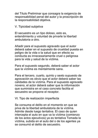 del Título Preliminar que consagra la exigencia de 
responsabilidad penal del autor y la proscripción de 
la responsabilidad objetiva. 
V. Tipicidad subjetiva 
El secuestro es un tipo doloso, esto es, 
entendimiento y voluntad de privarle la libertad 
ambulatoria a otro. 
Añadir para el supuesto agravado que el autor 
deberá saber en el supuesto de crueldad puesta en 
peligro de la vida o la salud que en efecto su 
conducta es innecesariamente cruel o peligrosa 
para la vida y salud de la víctima. 
Para el supuesto segundo, deberá saber el actor 
que la víctima es mentalmente sana. 
Para el tercero, cuarto, quinto y sexto supuesto de 
agravación es obvio que el actor deberá saber las 
calidades de la víctima. Para el supuesto agravado 
noveno, el actor deberá saber que la información 
que suministra en el caso concreto facilita el 
secuestro se propone el receptor. 
VI. Tipo de realización imperfecta 
Se consuma el delito en el momento en que se 
priva de la libertad ambulatoria de la víctima. 
Admite desde luego tentativa. El caso de quien 
intercepta el auto en que va la víctima (comienzo 
de los actos ejecutivos) ya es tentativa Tomada la 
víctima, subida en el auto del o de los agentes ya 
se consumó el delito de secuestro. 
 