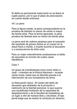El delito es permanente hasta tanto no se libere al 
sujeto pasivo, por lo que el plazo de prescripción, 
se cuenta desde entonces. 
VII. La pena 
Para la figura simple, la pena correspondiente es la 
privativa de libertad no menor de veinte ni mayor 
de treinta años. Para la forma agravada, la pena 
privativa de libertad será no menor de treinta años. 
La pena será de cadena perpetua para el supuesto 
del resultado de graves daños en el cuerpo en la 
salud física o menta, o muerte durante el secuestro 
o a consecuencia de dicho acto. 
Para un mejor entendimiento analizaremos el delito 
de secuestro en función de cuatro casos 
hipotéticos. 
Caso 1 
Un grupo de manifestantes toma como rehén a 
José ―miembro de la Policía Nacional― durante 
varias horas, hasta que es liberado gracias a la 
intervención de sus compañeros de arma. 
a) Adecuación típica.- El núcleo del delito de 
secuestro gira alrededor de la privación o 
restricción de la libertad personal, lo que supone 
una injustificada limitación de la capacidad de 
desplazamiento o de la facultad de trasladarse de 
un lugar a otro de manera libre y voluntaria. El tipo 
penal exige que se realice la conducta sin derecho, 
 