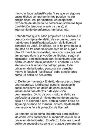 motivo ni facultad justificada. Y es que en algunos 
casos dichos comportamientos pueden no ser 
antijurídicos. Así por ejemplo, en el ejercicio 
razonable del derecho de corrección sobre los hijos 
(prohibición temporal a salir de casa); el 
internamiento de enfermos mentales, etc. 
Entendemos que el caso propuesto se adecua a la 
descripción típica del delito de secuestro, pues ha 
habido una injustificada privación de la libertad 
personal de José. En efecto, se le ha privado de la 
facultad de trasladarse libremente de un lugar a 
otro. El móvil, la modalidad, las circunstancias o el 
tiempo que duro la privación de libertad, según el 
legislador, son indistintos para la consumación del 
delito, es decir, no lo justifican ni enervan. Si nos 
atenemos a la redacción del tipo penal, toda 
privación de la libertad personal sin derecho, 
motivo o facultad “justificada” debe sancionarse 
como un delito de secuestro. 
b) Delito permanente.- El delito de secuestro tiene 
una naturaleza jurídica sui generis, pues se le 
suele considerar un delito de consumación 
instantánea con efectos o de ejecución 
permanentes. Dicho de otro modo, el delito se 
perfecciona desde el mismo momento en que se 
priva de la libertad a otro, pero la acción típica se 
sigue ejecutando de manera ininterrumpida hasta 
que se pone fin a la privación de libertad. 
Lo anterior es de suma importancia para calificar 
las conductas posteriores al momento inicial de la 
privación de la libertad. En efecto, toda vez que el 
delito de secuestro supone un ataque permanente 
 