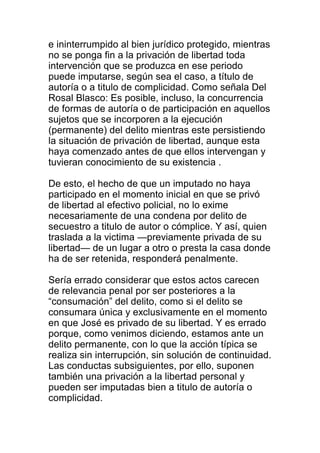 e ininterrumpido al bien jurídico protegido, mientras 
no se ponga fin a la privación de libertad toda 
intervención que se produzca en ese periodo 
puede imputarse, según sea el caso, a título de 
autoría o a titulo de complicidad. Como señala Del 
Rosal Blasco: Es posible, incluso, la concurrencia 
de formas de autoría o de participación en aquellos 
sujetos que se incorporen a la ejecución 
(permanente) del delito mientras este persistiendo 
la situación de privación de libertad, aunque esta 
haya comenzado antes de que ellos intervengan y 
tuvieran conocimiento de su existencia . 
De esto, el hecho de que un imputado no haya 
participado en el momento inicial en que se privó 
de libertad al efectivo policial, no lo exime 
necesariamente de una condena por delito de 
secuestro a titulo de autor o cómplice. Y así, quien 
traslada a la victima —previamente privada de su 
libertad— de un lugar a otro o presta la casa donde 
ha de ser retenida, responderá penalmente. 
Sería errado considerar que estos actos carecen 
de relevancia penal por ser posteriores a la 
“consumación” del delito, como si el delito se 
consumara única y exclusivamente en el momento 
en que José es privado de su libertad. Y es errado 
porque, como venimos diciendo, estamos ante un 
delito permanente, con lo que la acción típica se 
realiza sin interrupción, sin solución de continuidad. 
Las conductas subsiguientes, por ello, suponen 
también una privación a la libertad personal y 
pueden ser imputadas bien a titulo de autoría o 
complicidad. 
 
