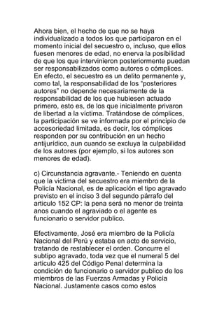 Ahora bien, el hecho de que no se haya 
individualizado a todos los que participaron en el 
momento inicial del secuestro o, incluso, que ellos 
fuesen menores de edad, no enerva la posibilidad 
de que los que intervinieron posteriormente puedan 
ser responsabilizados como autores o cómplices. 
En efecto, el secuestro es un delito permanente y, 
como tal, la responsabilidad de los “posteriores 
autores” no depende necesariamente de la 
responsabilidad de los que hubiesen actuado 
primero, esto es, de los que inicialmente privaron 
de libertad a la víctima. Tratándose de cómplices, 
la participación se ve informada por el principio de 
accesoriedad limitada, es decir, los cómplices 
responden por su contribución en un hecho 
antijurídico, aun cuando se excluya la culpabilidad 
de los autores (por ejemplo, si los autores son 
menores de edad). 
c) Circunstancia agravante.- Teniendo en cuenta 
que la victima del secuestro era miembro de la 
Policía Nacional, es de aplicación el tipo agravado 
previsto en el inciso 3 del segundo párrafo del 
articulo 152 CP: la pena será no menor de treinta 
anos cuando el agraviado o el agente es 
funcionario o servidor publico. 
Efectivamente, José era miembro de la Policía 
Nacional del Perú y estaba en acto de servicio, 
tratando de restablecer el orden. Concurre el 
subtipo agravado, toda vez que el numeral 5 del 
articulo 425 del Código Penal determina la 
condición de funcionario o servidor publico de los 
miembros de las Fuerzas Armadas y Policía 
Nacional. Justamente casos como estos 
 