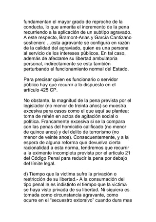 fundamentan el mayor grado de reproche de la 
conducta, lo que amerita el incremento de la pena 
recurriendo a la aplicación de un subtipo agravado. 
A este respecto, Bramont-Arias y García Cantizano 
sostienen: …esta agravante se configura en razón 
de la calidad del agraviado, quien es una persona 
al servicio de los intereses públicos. En tal caso, 
además de afectarse su libertad ambulatoria 
personal, indirectamente se esta también 
perturbando el funcionamiento normal del Estado. 
Para precisar quien es funcionario o servidor 
público hay que recurrir a lo dispuesto en el 
artículo 425 CP. 
No obstante, la magnitud de la pena prevista por el 
legislador (no menor de treinta años) se muestra 
excesiva para casos como el que aquí se plantea: 
toma de rehén en actos de agitación social o 
política. Francamente excesiva si se la compara 
con las penas del homicidio calificado (no menor 
de quince anos) y del delito de terrorismo (no 
menor de veinte anos). Consecuentemente, y a la 
espera de alguna reforma que devuelva cierta 
racionalidad a esta norma, tendremos que recurrir 
a la eximente incompleta prevista por el articulo 21 
del Código Penal para reducir la pena por debajo 
del límite legal. 
d) Tiempo que la victima sufre la privación o 
restricción de su libertad.- A la consumación del 
tipo penal le es indistinto el tiempo que la victima 
se haya visto privada de su libertad. Ni siquiera es 
tomada como circunstancia agravante, como 
ocurre en el “secuestro extorsivo” cuando dura mas 
 