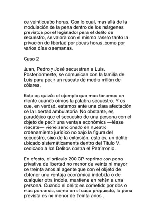 de veinticuatro horas. Con lo cual, mas allá de la 
modulación de la pena dentro de los márgenes 
previstos por el legislador para el delito de 
secuestro, se valora con el mismo rasero tanto la 
privación de libertad por pocas horas, como por 
varios días o semanas. 
Caso 2 
Juan, Pedro y José secuestran a Luis. 
Posteriormente, se comunican con la familia de 
Luis para pedir un rescate de medio millón de 
dólares. 
Este es quizás el ejemplo que mas tenemos en 
mente cuando oímos la palabra secuestro. Y es 
que, en verdad, estamos ante una clara afectación 
de la libertad ambulatoria. No obstante, es 
paradójico que el secuestro de una persona con el 
objeto de pedir una ventaja económica ―léase 
rescate― viene sancionado en nuestro 
ordenamiento jurídico no bajo la figura del 
secuestro, sino de la extorsión, esto es, un delito 
ubicado sistemáticamente dentro del Titulo V, 
dedicado a los Delitos contra el Patrimonio. 
En efecto, el articulo 200 CP reprime con pena 
privativa de libertad no menor de veinte ni mayor 
de treinta anos al agente que con el objeto de 
obtener una ventaja económica indebida o de 
cualquier otra índole, mantiene en rehén a una 
persona. Cuando el delito es cometido por dos o 
mas personas, como en el caso propuesto, la pena 
prevista es no menor de treinta anos . 
 