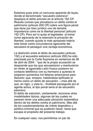 Estamos pues ante un concurso aparente de leyes, 
donde el denominado “secuestro extorsivo” 
desplaza al delito previsto en el articulo 152 CP. 
Resulta curioso que prevalezca un delito contra el 
patrimonio (articulo 200 CP) sobre una figura penal 
que tiene por bien jurídico uno de tamaña 
importancia como es la libertad personal (articulo 
152 CP). Pero así lo quiso el legislador, al tomar 
como agravante de la extorsión la privación de 
libertad, cuando quizás lo más apropiado habría 
sido tomar como circunstancia agravante del 
secuestro el perseguir una ventaja económica. 
La distinción entre el delito de secuestro (articulo 
152) y el secuestro extorsivo (artículo 200) ha sido 
precisada por la Corte Suprema en sentencia de 28 
de abril de 2004 : “que de la propia acusación se 
desprende que los que secuestraron y mantuvieron 
en rehén al agraviado León Huaco pusieron en 
contacto telefónico con su hermano a quienes le 
exigieron quinientos mil dólares americanos para 
liberarlo; que, empero, habiéndose tipificado el 
hecho como un delito de secuestro ―mas allá de 
que, en rigor, y vista la – finalidad perseguida por el 
agente activo, el tipo penal seria el de secuestro 
extorsivo, 
El delito de extorsión, ciertamente, reconoce otras 
modalidades típicas, algunas de las cuales no 
parecen tener una adecuada ubicación sistemática 
dentro de los delitos contra el patrimonio. Más allá 
de los cuestionamientos de índole dogmático y 
político-criminal que se pudieren hacer, tarea que 
escapa al propósito del presente trabajo. 
En cualquier caso, nos permitimos un par de 
 