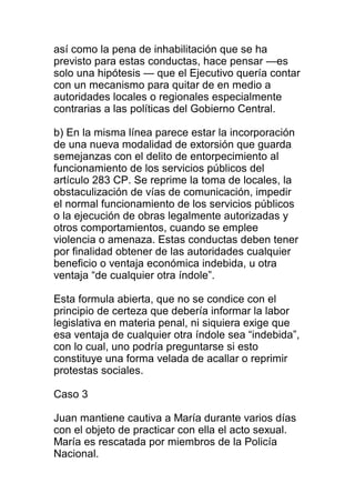 así como la pena de inhabilitación que se ha 
previsto para estas conductas, hace pensar —es 
solo una hipótesis — que el Ejecutivo quería contar 
con un mecanismo para quitar de en medio a 
autoridades locales o regionales especialmente 
contrarias a las políticas del Gobierno Central. 
b) En la misma línea parece estar la incorporación 
de una nueva modalidad de extorsión que guarda 
semejanzas con el delito de entorpecimiento al 
funcionamiento de los servicios públicos del 
artículo 283 CP. Se reprime la toma de locales, la 
obstaculización de vías de comunicación, impedir 
el normal funcionamiento de los servicios públicos 
o la ejecución de obras legalmente autorizadas y 
otros comportamientos, cuando se emplee 
violencia o amenaza. Estas conductas deben tener 
por finalidad obtener de las autoridades cualquier 
beneficio o ventaja económica indebida, u otra 
ventaja “de cualquier otra índole”. 
Esta formula abierta, que no se condice con el 
principio de certeza que debería informar la labor 
legislativa en materia penal, ni siquiera exige que 
esa ventaja de cualquier otra índole sea “indebida”, 
con lo cual, uno podría preguntarse si esto 
constituye una forma velada de acallar o reprimir 
protestas sociales. 
Caso 3 
Juan mantiene cautiva a María durante varios días 
con el objeto de practicar con ella el acto sexual. 
María es rescatada por miembros de la Policía 
Nacional. 
 