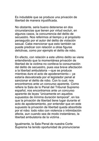 Es indudable que se produce una privación de 
libertad de manera injustificada. 
No obstante, seria bueno detenerse en dos 
circunstancias que tienen por virtud excluir, en 
algunos casos, la concurrencia del delito de 
secuestro. Nos referimos al tiempo y al propósito 
perseguido por el autor del delito de violación 
sexual. Cabe mencionar que esto también se 
puede predicar con relación a otras figuras 
delictivas, como por ejemplo el delito de robo. 
En efecto, con relación a este ultimo delito se viene 
entendiendo que la momentánea privación de 
libertad de la victima no conlleva la consumación 
del delito de secuestro, pues esa breve afectación 
a la libertad ambulatoria ―que se produce 
mientras dure el acto de apoderamiento― ya 
estaría desvalorada por el legislador penal al 
sancionar el delito de robo. Con lo cual, nos 
encontramos ante un concurso aparente. Como 
refiere la Sala de lo Penal del Tribunal Supremo 
español, nos encontramos ante un concurso 
aparente de leyes “únicamente en aquellos 
supuestos de mínima duración temporal”, en los 
que la privación de libertad tiene lugar durante el 
acto de apoderamiento, por entender que en este 
supuesto la privación de libertad queda absorbida 
por el robo: todo robo con violencia o intimidación 
afecta, aun cuando sea de modo instantáneo, la 
libertad ambulatoria de la victima . 
Igualmente, la Sala Penal de nuestra Corte 
Suprema ha tenido oportunidad de pronunciarse 
 