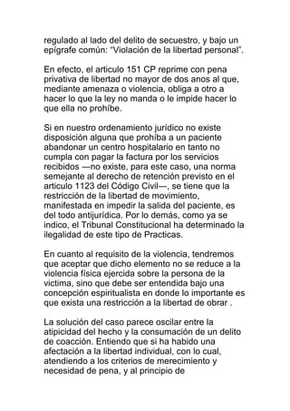 regulado al lado del delito de secuestro, y bajo un 
epígrafe común: “Violación de la libertad personal”. 
En efecto, el articulo 151 CP reprime con pena 
privativa de libertad no mayor de dos anos al que, 
mediante amenaza o violencia, obliga a otro a 
hacer lo que la ley no manda o le impide hacer lo 
que ella no prohíbe. 
Si en nuestro ordenamiento jurídico no existe 
disposición alguna que prohíba a un paciente 
abandonar un centro hospitalario en tanto no 
cumpla con pagar la factura por los servicios 
recibidos ―no existe, para este caso, una norma 
semejante al derecho de retención previsto en el 
articulo 1123 del Código Civil―, se tiene que la 
restricción de la libertad de movimiento, 
manifestada en impedir la salida del paciente, es 
del todo antijurídica. Por lo demás, como ya se 
indico, el Tribunal Constitucional ha determinado la 
ilegalidad de este tipo de Practicas. 
En cuanto al requisito de la violencia, tendremos 
que aceptar que dicho elemento no se reduce a la 
violencia física ejercida sobre la persona de la 
victima, sino que debe ser entendida bajo una 
concepción espiritualista en donde lo importante es 
que exista una restricción a la libertad de obrar . 
La solución del caso parece oscilar entre la 
atipicidad del hecho y la consumación de un delito 
de coacción. Entiendo que si ha habido una 
afectación a la libertad individual, con lo cual, 
atendiendo a los criterios de merecimiento y 
necesidad de pena, y al principio de 
 
