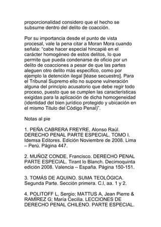 proporcionalidad considero que el hecho se 
subsume dentro del delito de coacción. 
Por su importancia desde el punto de vista 
procesal, vale la pena citar a Moran Mora cuando 
señala: “cabe hacer especial hincapié en el 
carácter homogéneo de estos delitos, lo que 
permite que pueda condenarse de oficio por un 
delito de coacciones a pesar de que las partes 
aleguen otro delito más especifico, como por 
ejemplo la detención ilegal [léase secuestro]. Para 
el Tribunal Supremo ello no supone vulneración 
alguna del principio acusatorio que debe regir todo 
proceso, puesto que se cumplen las características 
exigidas para la aplicación de dicha homogeneidad 
(identidad del bien jurídico protegido y ubicación en 
el mismo Titulo del Código Penal)”. 
Notas al pie 
1. PEÑA CABRERA FREYRE, Alonso Raúl. 
DERECHO PENAL PARTE ESPECIAL. TOMO I. 
Idemsa Editores. Edición Noviembre de 2008. Lima 
– Perú. Página 447. 
2. MUÑOZ CONDE, Francisco. DERECHO PENAL 
PARTE ESPECIAL. Tirant lo Blanch. Decimoquinta 
edición 2008. Valencia – España. Página 150-151. 
3. TOMÁS DE AQUINO. SUMA TEOLÓGICA. 
Segunda Parte. Sección primera. C.l, aa. 1 y 2. 
4. POLITOFF L, Sergio; MATTUS A, Jean Pierre & 
RAMÏREZ G; María Cecilia. LECCIONES DE 
DERECHO PENAL CHILENO. PARTE ESPECIAL. 
 