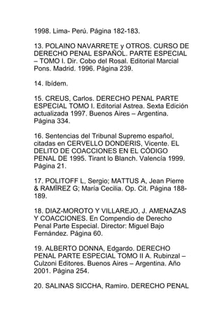 1998. Lima- Perú. Página 182-183. 
13. POLAINO NAVARRETE y OTROS. CURSO DE 
DERECHO PENAL ESPAÑOL. PARTE ESPECIAL 
– TOMO I. Dir. Cobo del Rosal. Editorial Marcial 
Pons. Madrid. 1996. Página 239. 
14. Ibídem. 
15. CREUS, Carlos. DERECHO PENAL PARTE 
ESPECIAL TOMO I. Editorial Astrea. Sexta Edición 
actualizada 1997. Buenos Aires – Argentina. 
Página 334. 
16. Sentencias del Tribunal Supremo español, 
citadas en CERVELLO DONDERIS, Vicente. EL 
DELITO DE COACCIONES EN EL CÓDIGO 
PENAL DE 1995. Tirant lo Blanch. Valencía 1999. 
Página 21. 
17. POLITOFF L, Sergio; MATTUS A, Jean Pierre 
& RAMÏREZ G; María Cecilia. Op. Cit. Página 188- 
189. 
18. DIAZ-MOROTO Y VILLAREJO, J. AMENAZAS 
Y COACCIONES. En Compendio de Derecho 
Penal Parte Especial. Director: Miguel Bajo 
Fernández. Página 60. 
19. ALBERTO DONNA, Edgardo. DERECHO 
PENAL PARTE ESPECIAL TOMO II A. Rubinzal – 
Culzoni Editores. Buenos Aires – Argentina. Año 
2001. Página 254. 
20. SALINAS SICCHA, Ramiro. DERECHO PENAL 
 