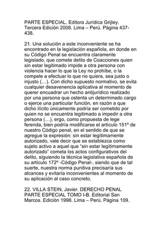 PARTE ESPECIAL. Editora Jurídica Grijley. 
Tercera Edición 2008. Lima – Perú. Página 437- 
438. 
21. Una solución a este inconveniente se ha 
encontrado en la legislación española, en donde en 
su Código Penal se encuentra claramente 
legislado, que comete delito de Coacciones quien 
sin estar legitimado impide a otra persona con 
violencia hacer lo que la Ley no prohíbe, o la 
compele a efectuar lo que no quiera, sea justo o 
injusto (…). Con dicho supuesto normativo, se evita 
cualquier desavenencia aplicativa al momento de 
querer encuadrar un hecho antijurídico realizado 
por una persona que ostenta un determinado cargo 
o ejerce una particular función, en razón a que 
dicho ilícito únicamente podría ser cometido por 
quien no se encuentra legitimado a impedir a otra 
persona (…), ergo, como propuesta de lege 
ferenda, bien podría modificarse el artículo 151º de 
nuestro Código penal, en el sentido de que se 
agregue la expresión: sin estar legítimamente 
autorizado, vale decir que se establezca como 
sujeto activo a aquel que “sin estar legítimamente 
autorizado” cometa los actos configurativos del 
delito, siguiendo la técnica legislativa española de 
su artículo 172º -Código Penal-, siendo que de tal 
suerte, nuestra norma punitiva precisaría sus 
alcances y evitaría inconvenientes al momento de 
su aplicación al caso concreto. 
22. VILLA STEIN, Javier. DERECHO PENAL 
PARTE ESPECIAL TOMO I-B. Editorial San 
Marcos. Edición 1998. Lima – Perú. Página 109. 
 